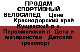 ПРОДАМ СПОРТИВНЫЙ ВЕЛОСИПЕД  › Цена ­ 7 000 - Краснодарский край, Кущевский р-н, Первомайский п. Дети и материнство » Детский транспорт   
